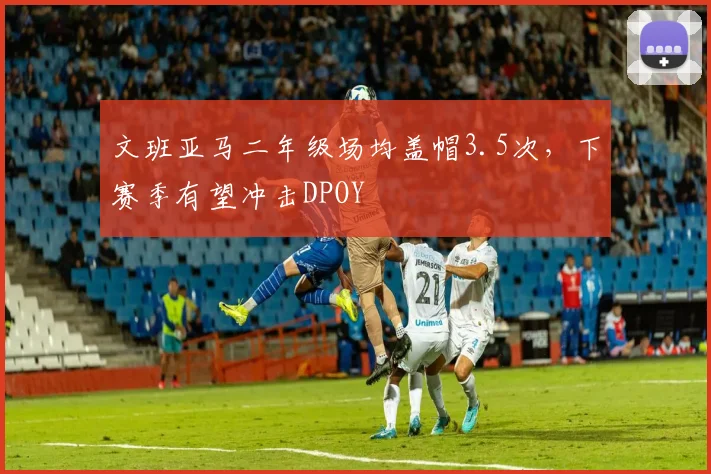 文班亚马二年级场均盖帽3.5次,下赛季有望冲击DPOY