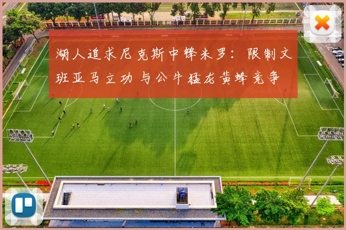 湖人追求尼克斯中锋米罗：限制文班亚马立功 与公牛猛龙黄蜂竞争